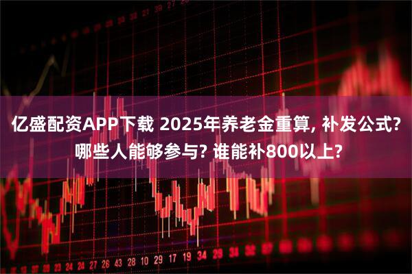 亿盛配资APP下载 2025年养老金重算, 补发公式? 哪些人能够参与? 谁能补800以上?