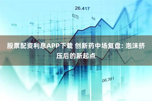 股票配资利息APP下载 创新药中场复盘: 泡沫挤压后的新起点