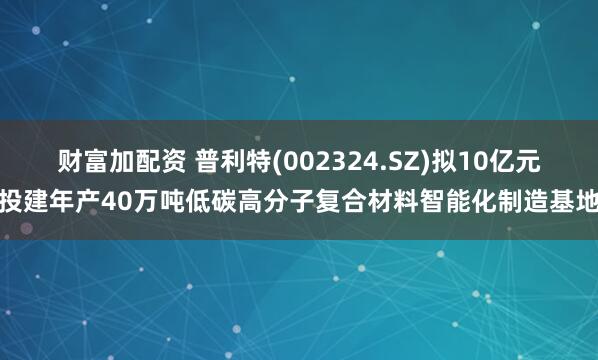 财富加配资 普利特(002324.SZ)拟10亿元投建年产40万吨低碳高分子复合材料智能化制造基地