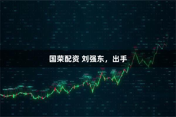 国荣配资 刘强东，出手