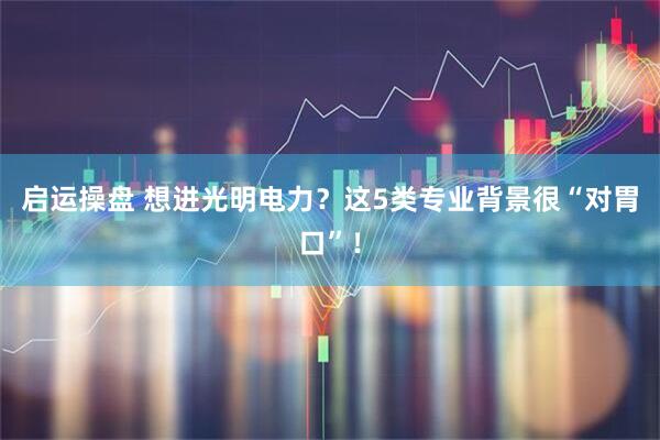 启运操盘 想进光明电力？这5类专业背景很“对胃口”！